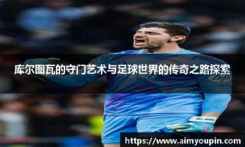 库尔图瓦的守门艺术与足球世界的传奇之路探索